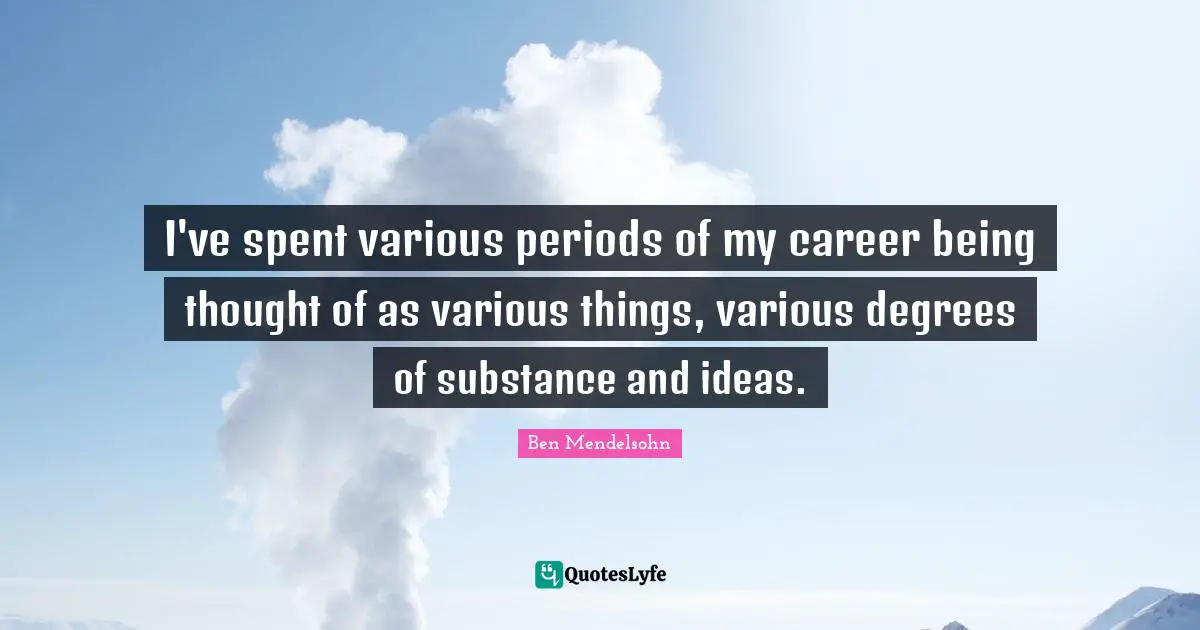 I've spent various periods of my career being thought of as various things, various degrees of substance and ideas.