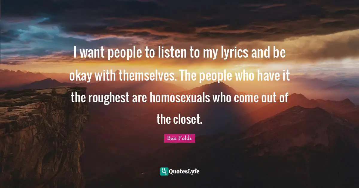 I want people to listen to my lyrics and be okay with themselves. The people who have it the roughest are homosexuals who come out of the closet.