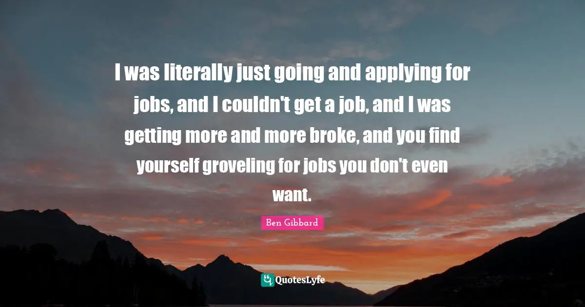 I was literally just going and applying for jobs, and I couldn't get a job, and I was getting more and more broke, and you find yourself groveling for jobs you don't even want.