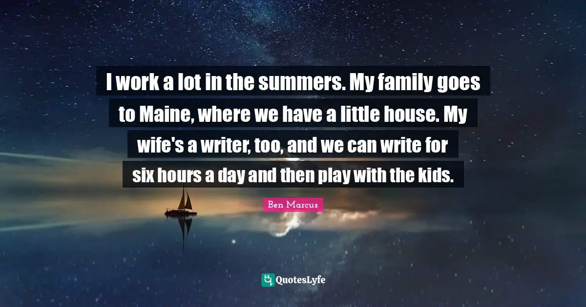 Ben Marcus Quotes: "I work a lot in the summers. My family goes to Maine, where we have a little house. My wife's a writer, too, and we can write for six hours a day and then play with the kids."
