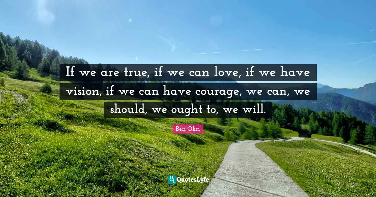 Ben Okri Quotes: "If we are true, if we can love, if we have vision, if we can have courage, we can, we should, we ought to, we will."