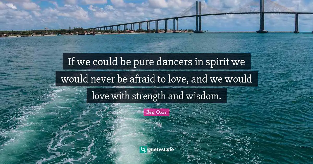 Ben Okri Quotes: "If we could be pure dancers in spirit we would never be afraid to love, and we would love with strength and wisdom."