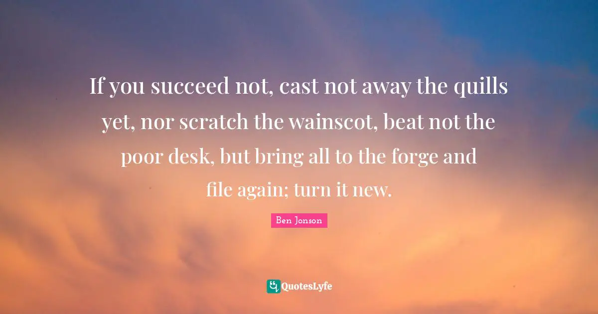 If you succeed not, cast not away the quills yet, nor scratch the wainscot, beat not the poor desk, but bring all to the forge and file again; turn it new.