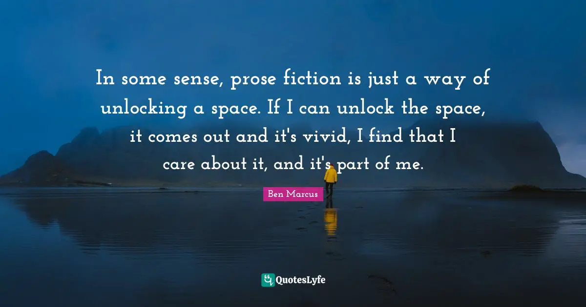 Ben Marcus Quotes: "In some sense, prose fiction is just a way of unlocking a space. If I can unlock the space, it comes out and it's vivid, I find that I care about it, and it's part of me."