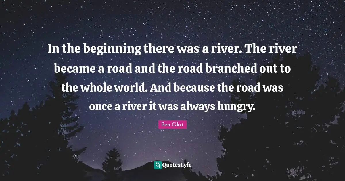 Ben Okri Quotes: "In the beginning there was a river. The river became a road and the road branched out to the whole world. And because the road was once a river it was always hungry."