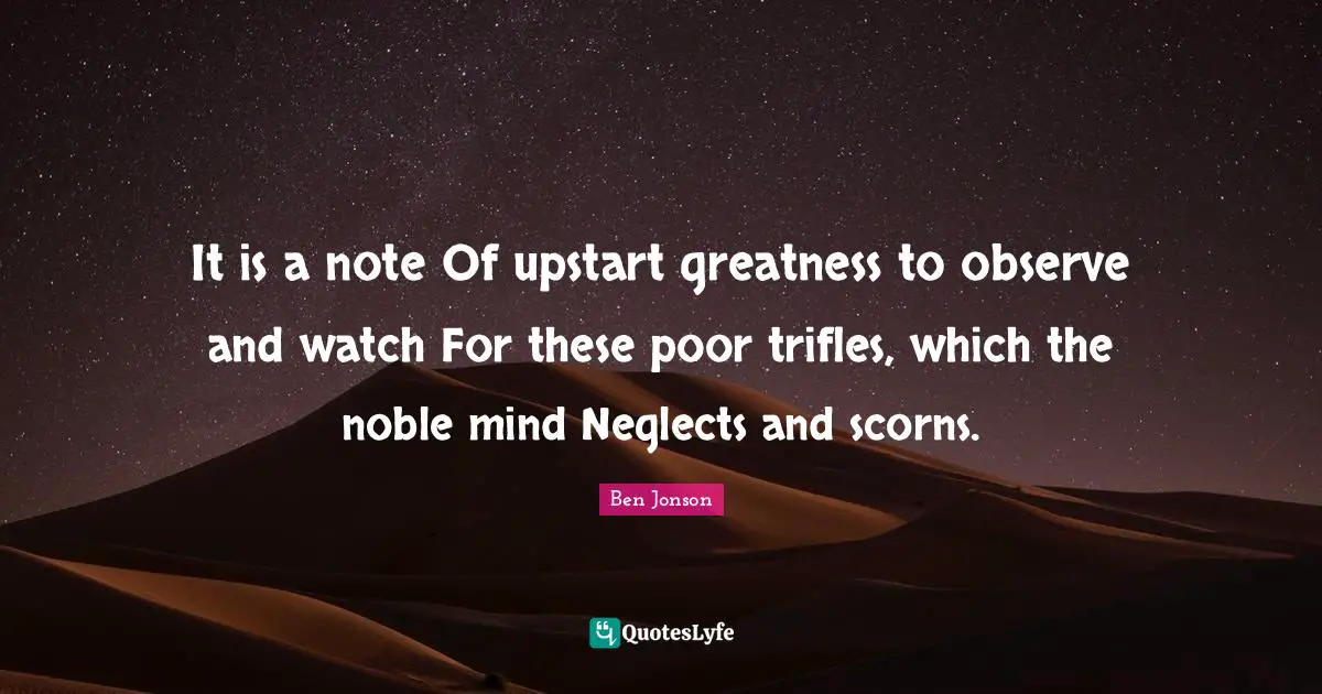 It is a note Of upstart greatness to observe and watch For these poor trifles, which the noble mind Neglects and scorns.