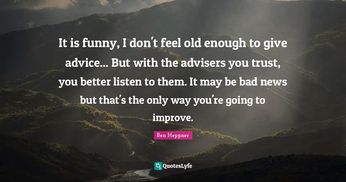 It is funny, I don't feel old enough to give advice... But with the advisers you trust, you better listen to them. It may be bad news but that's the only way you're going to improve.