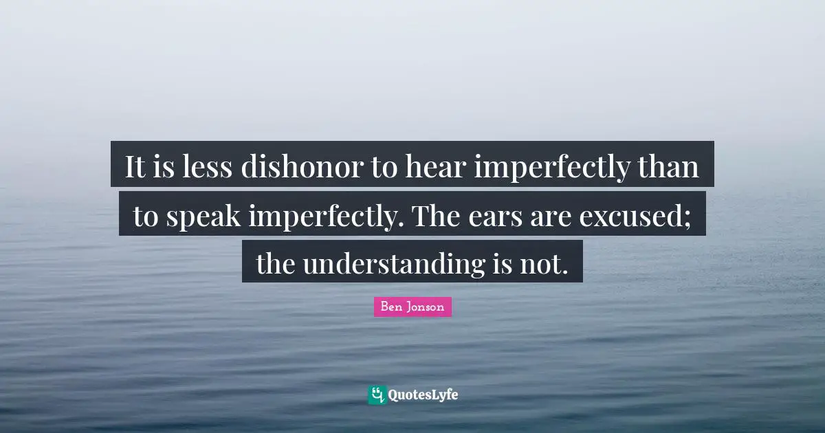 Ben Jonson Quotes: "It is less dishonor to hear imperfectly than to speak imperfectly. The ears are excused; the understanding is not."