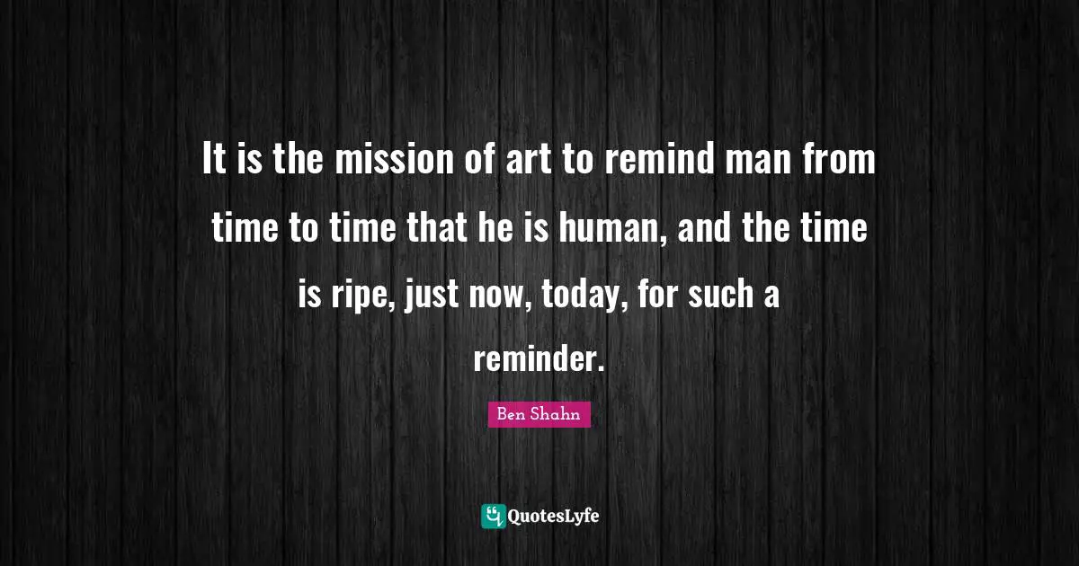 It is the mission of art to remind man from time to time that he is human, and the time is ripe, just now, today, for such a reminder.