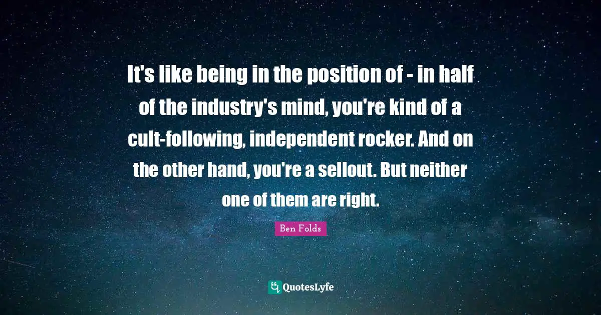 It's like being in the position of - in half of the industry's mind, you're kind of a cult-following, independent rocker. And on the other hand, you're a sellout. But neither one of them are right.