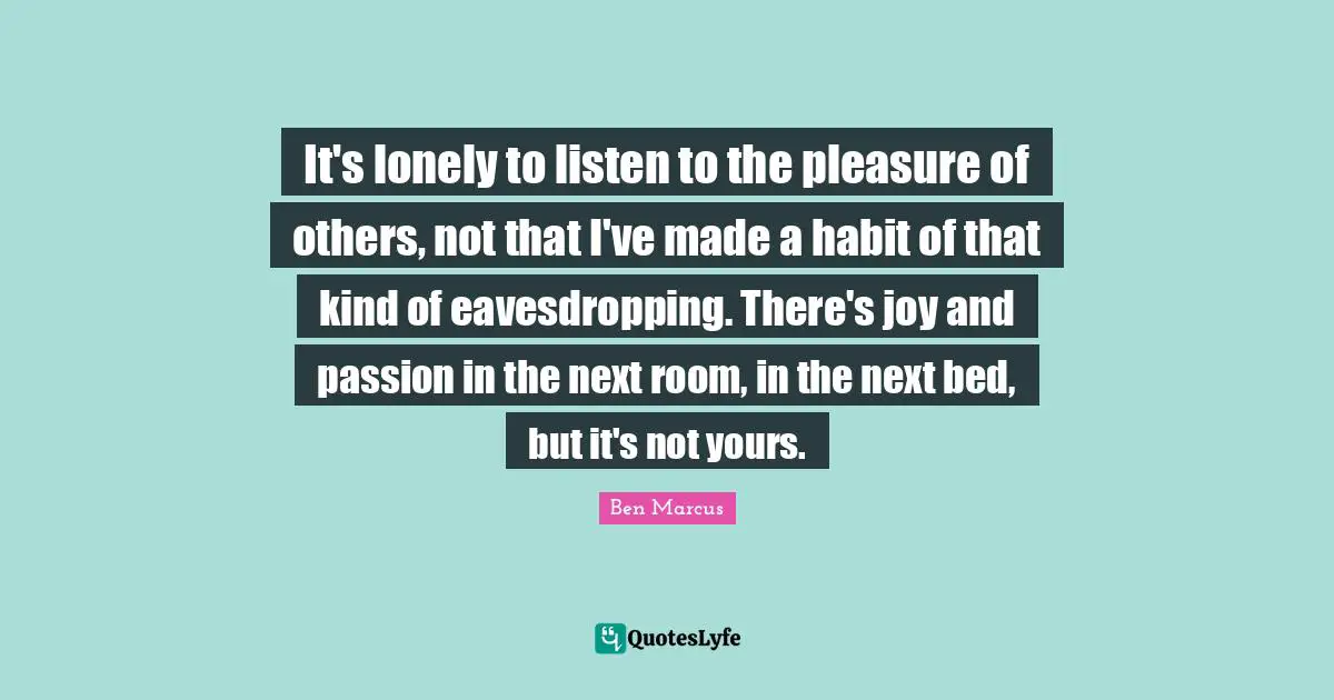 It's lonely to listen to the pleasure of others, not that I've made a habit of that kind of eavesdropping. There's joy and passion in the next room, in the next bed, but it's not yours.