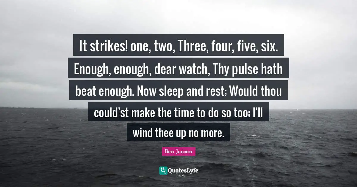 It strikes! one, two, Three, four, five, six. Enough, enough, dear watch, Thy pulse hath beat enough. Now sleep and rest; Would thou could'st make the time to do so too; I'll wind thee up no more.