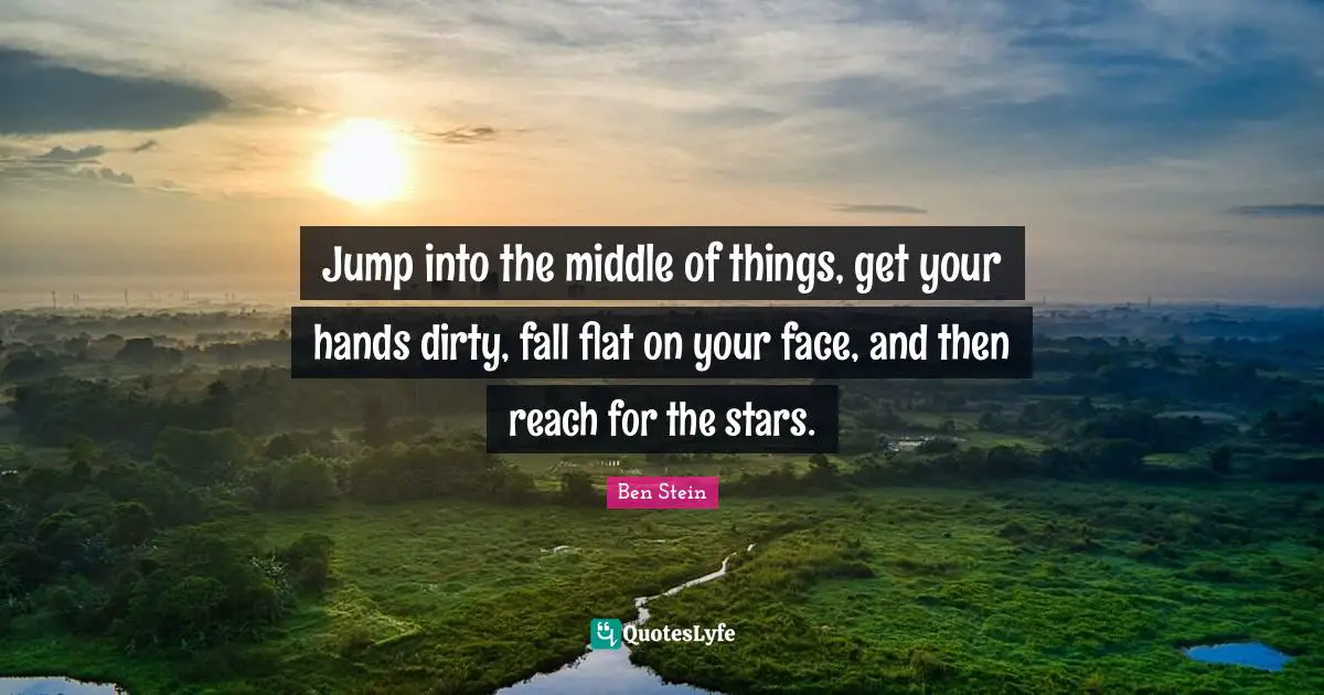Jump into the middle of things, get your hands dirty, fall flat on your face, and then reach for the stars.