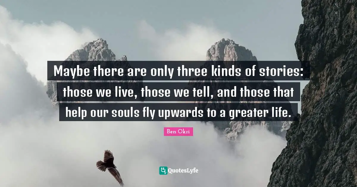 Ben Okri Quotes: "Maybe there are only three kinds of stories: those we live, those we tell, and those that help our souls fly upwards to a greater life."