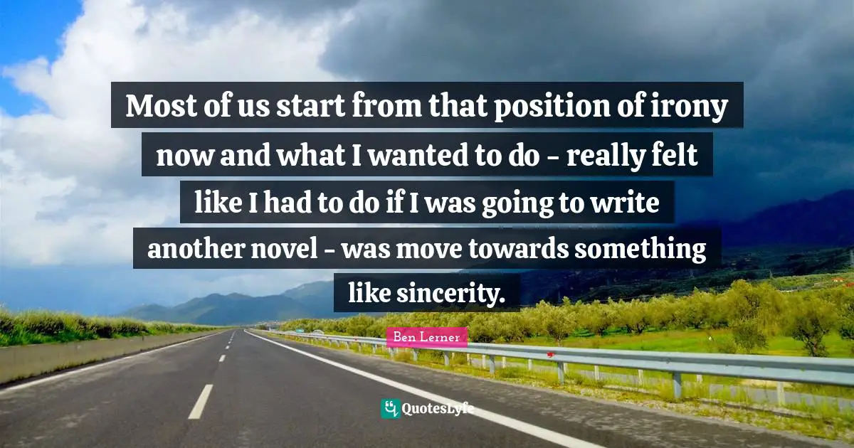 Most of us start from that position of irony now and what I wanted to do - really felt like I had to do if I was going to write another novel - was move towards something like sincerity.