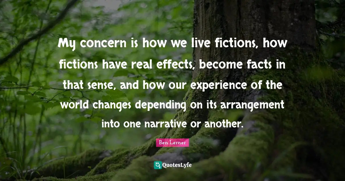 My concern is how we live fictions, how fictions have real effects, become facts in that sense, and how our experience of the world changes depending on its arrangement into one narrative or another.
