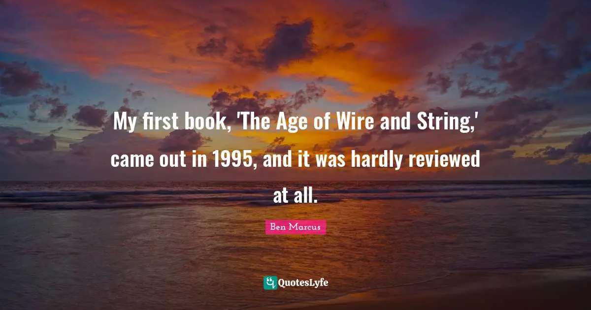 Ben Marcus Quotes: "My first book, 'The Age of Wire and String,' came out in 1995, and it was hardly reviewed at all."