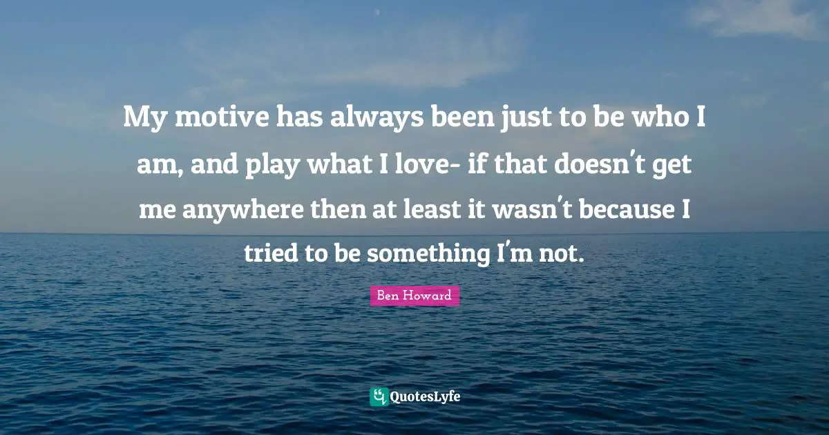 My motive has always been just to be who I am, and play what I love- if that doesn't get me anywhere then at least it wasn't because I tried to be something I'm not.