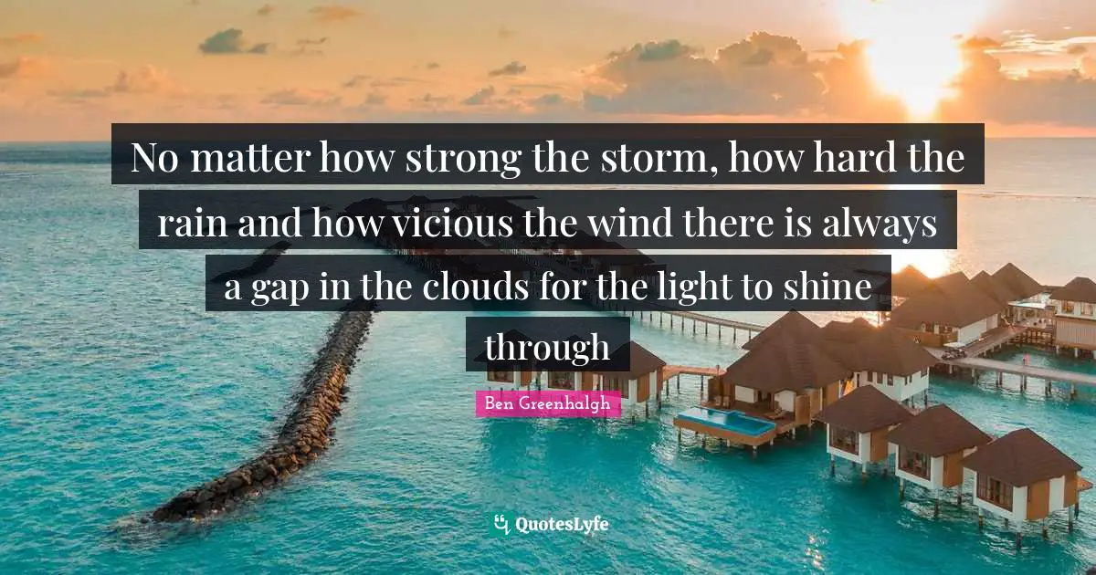 No matter how strong the storm, how hard the rain and how vicious the wind there is always a gap in the clouds for the light to shine through