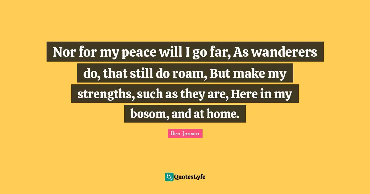Nor for my peace will I go far, As wanderers do, that still do roam, But make my strengths, such as they are, Here in my bosom, and at home.