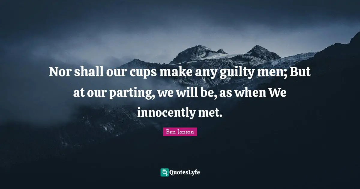 Ben Jonson Quotes: "Nor shall our cups make any guilty men; But at our parting, we will be, as when We innocently met."