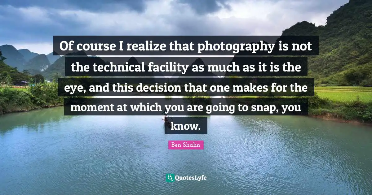Of course I realize that photography is not the technical facility as much as it is the eye, and this decision that one makes for the moment at which you are going to snap, you know.