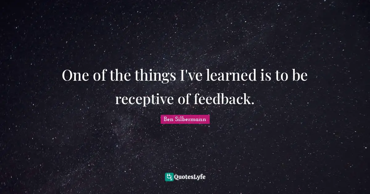 One of the things I've learned is to be receptive of feedback.