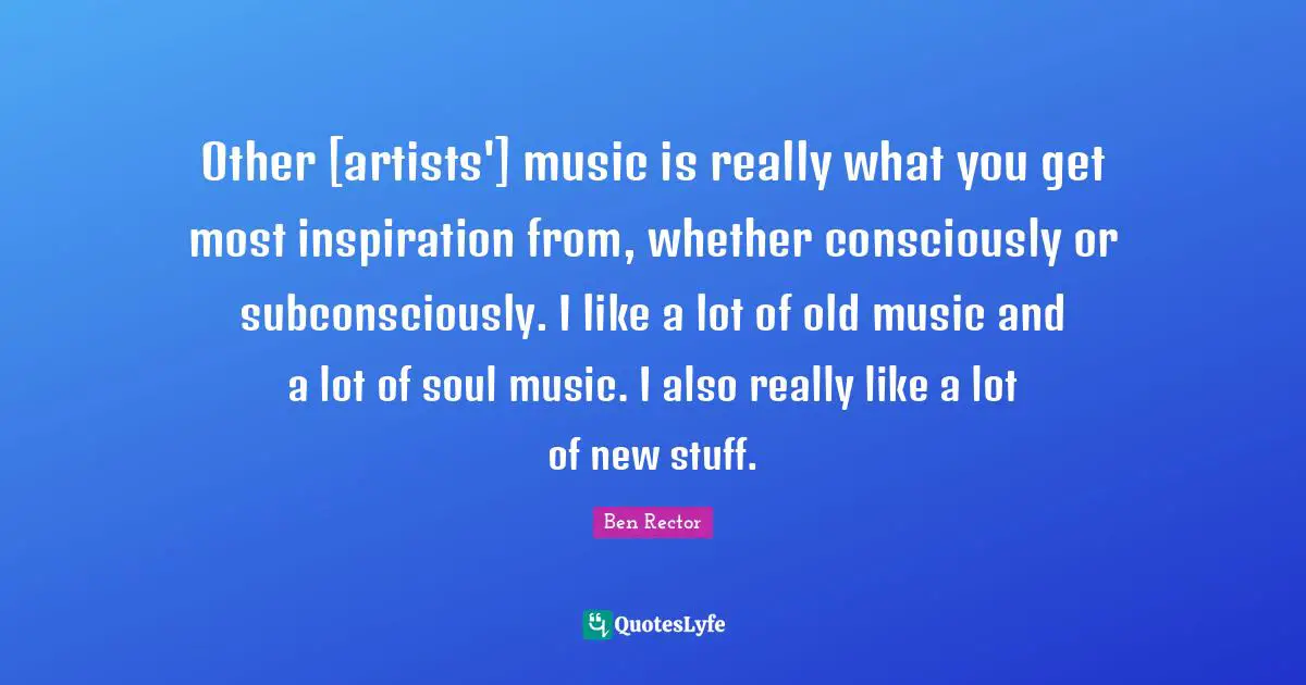 Other [artists'] music is really what you get most inspiration from, whether consciously or subconsciously. I like a lot of old music and a lot of soul music. I also really like a lot of new stuff.