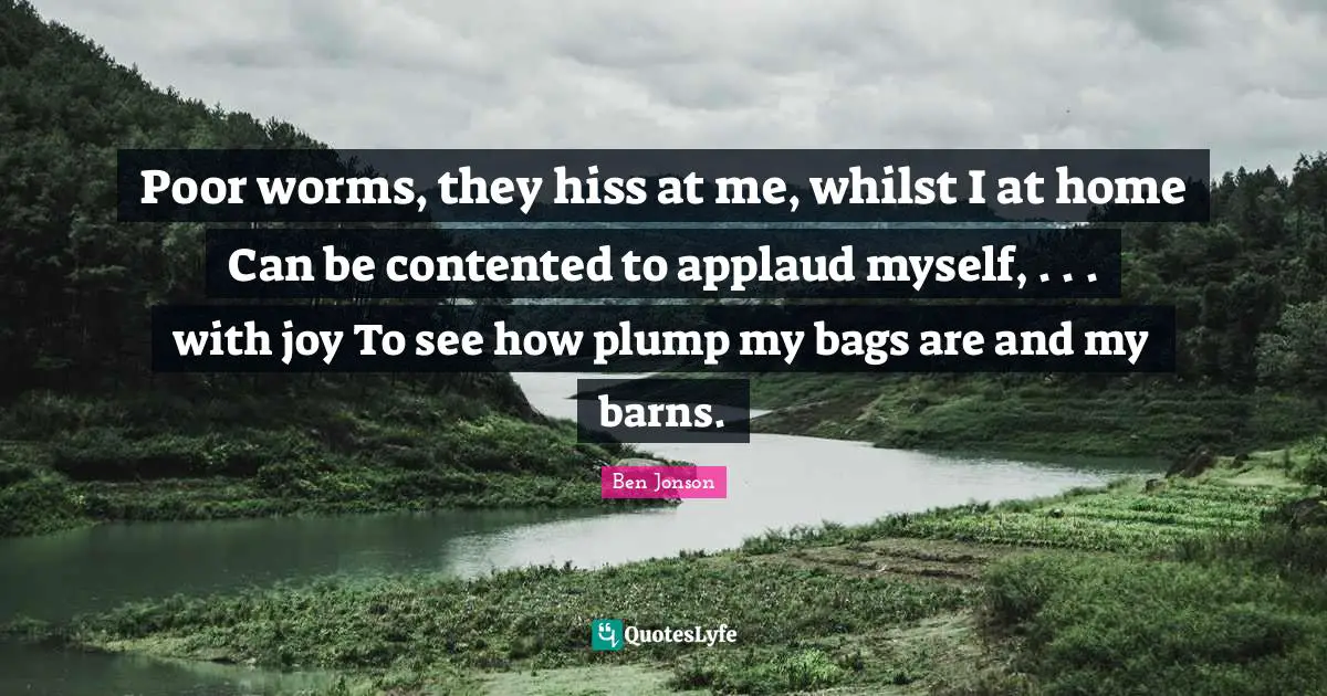 Ben Jonson Quotes: "Poor worms, they hiss at me, whilst I at home Can be contented to applaud myself, . . . with joy To see how plump my bags are and my barns."