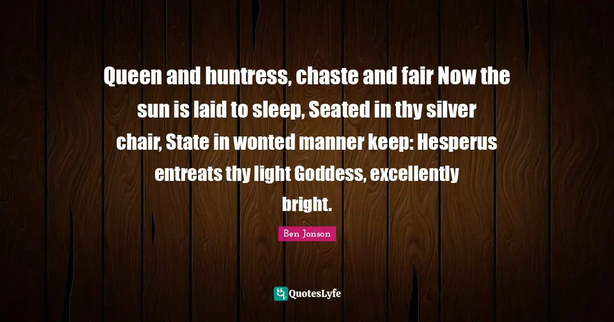 Ben Jonson Quotes: "Queen and huntress, chaste and fair Now the sun is laid to sleep, Seated in thy silver chair, State in wonted manner keep: Hesperus entreats thy light Goddess, excellently bright."