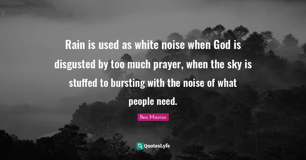 Ben Marcus Quotes: "Rain is used as white noise when God is disgusted by too much prayer, when the sky is stuffed to bursting with the noise of what people need."