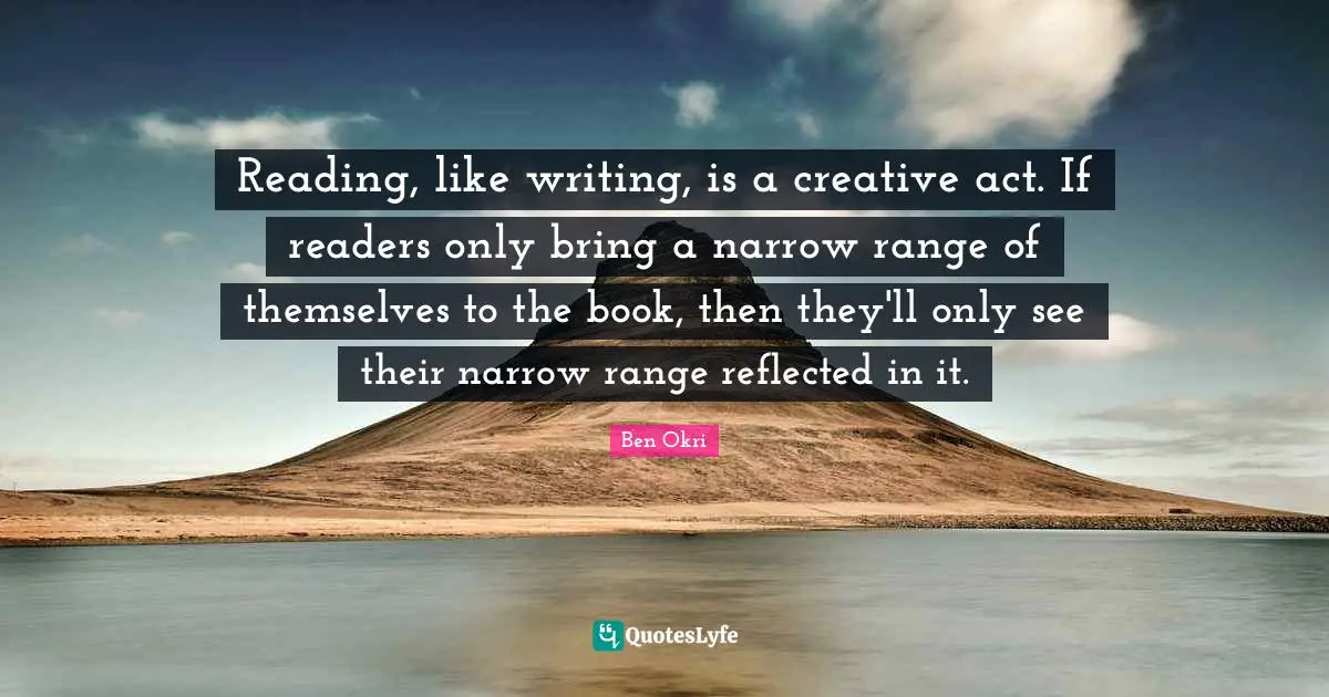 Ben Okri Quotes: "Reading, like writing, is a creative act. If readers only bring a narrow range of themselves to the book, then they'll only see their narrow range reflected in it."