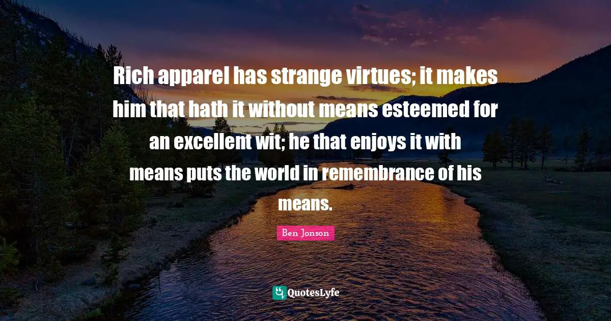 Rich apparel has strange virtues; it makes him that hath it without means esteemed for an excellent wit; he that enjoys it with means puts the world in remembrance of his means.