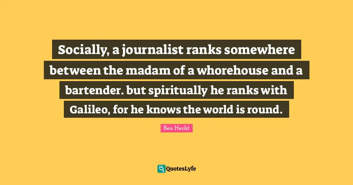Socially, a journalist ranks somewhere between the madam of a whorehouse and a bartender. but spiritually he ranks with Galileo, for he knows the world is round.