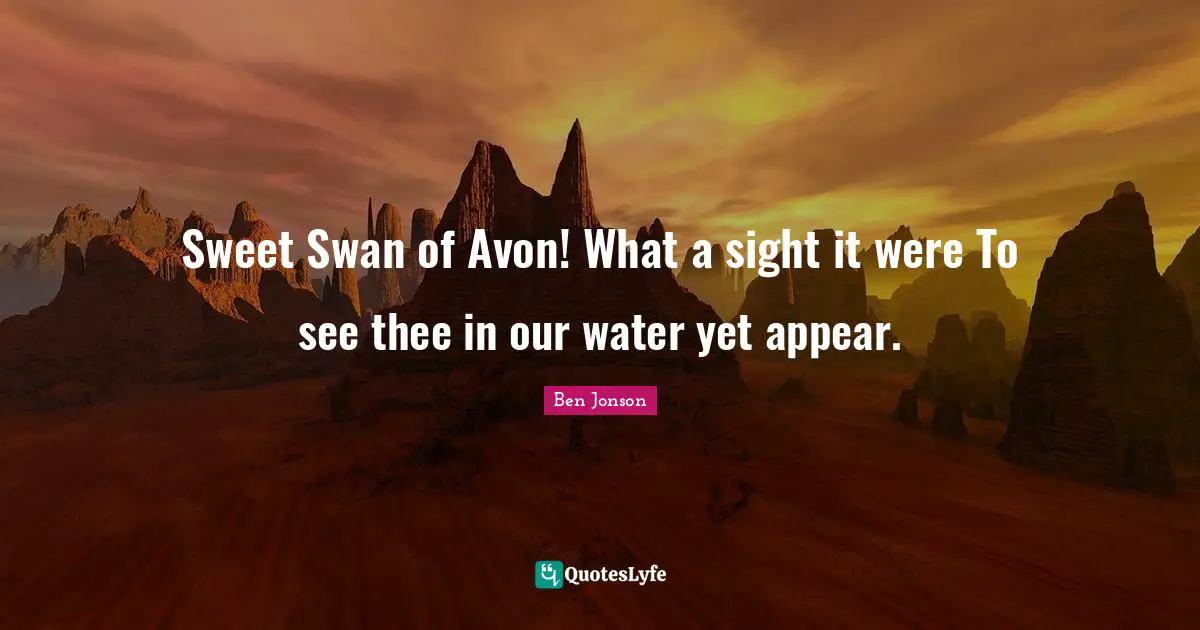 Sweet Swan of Avon! What a sight it were To see thee in our water yet appear.