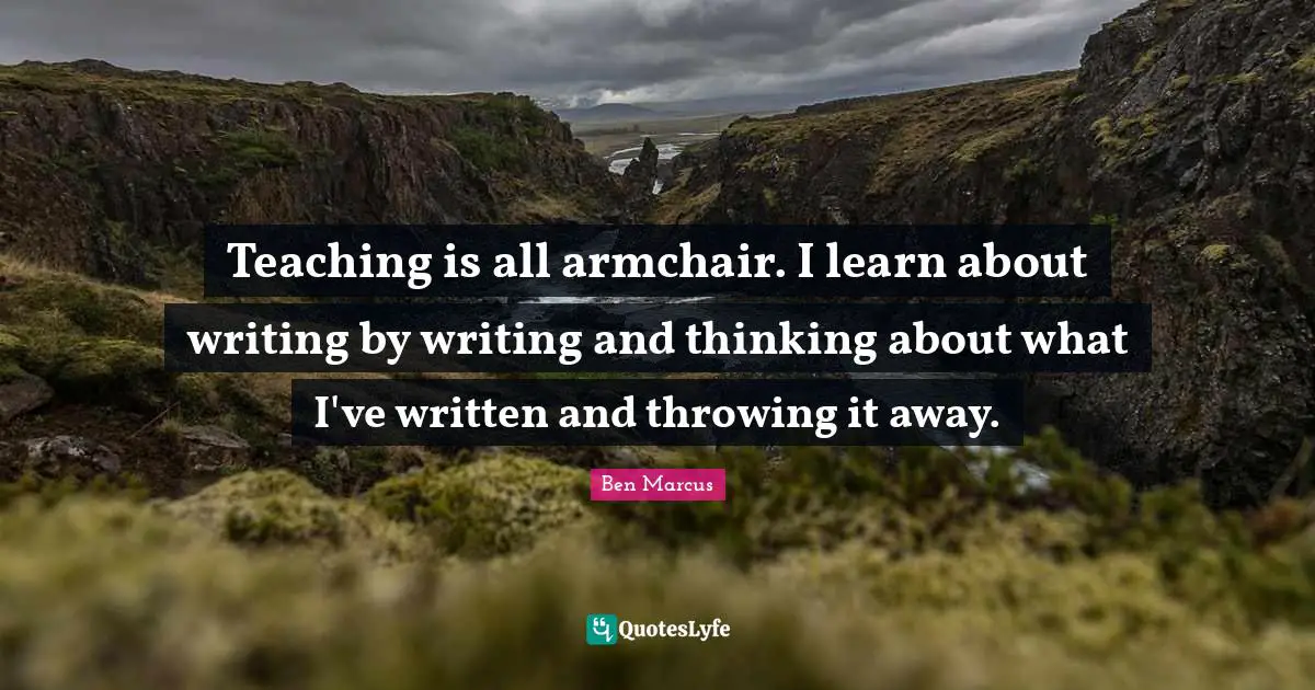 Ben Marcus Quotes: "Teaching is all armchair. I learn about writing by writing and thinking about what I've written and throwing it away."