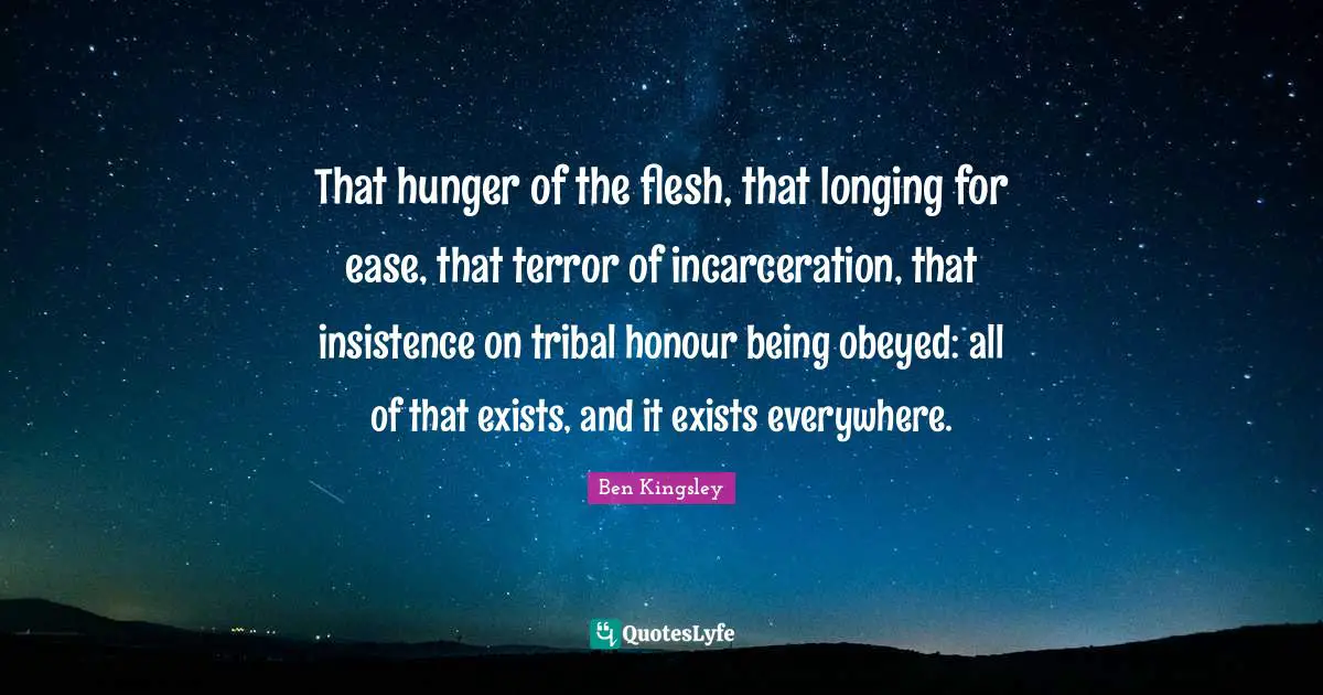 That hunger of the flesh, that longing for ease, that terror of incarceration, that insistence on tribal honour being obeyed: all of that exists, and it exists everywhere.