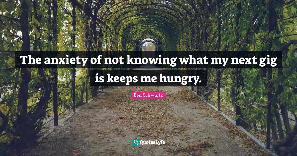 The anxiety of not knowing what my next gig is keeps me hungry.