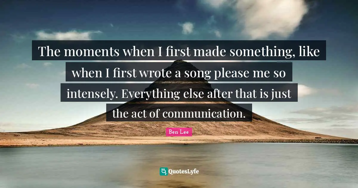 The moments when I first made something, like when I first wrote a song please me so intensely. Everything else after that is just the act of communication.