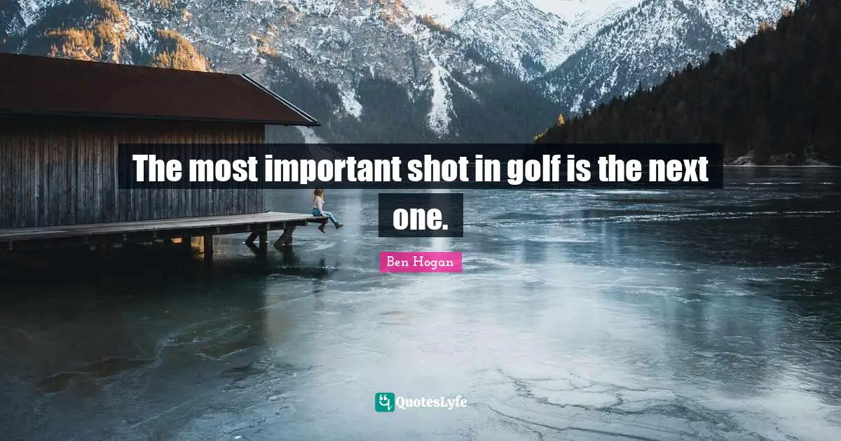The most important shot in golf is the next one.