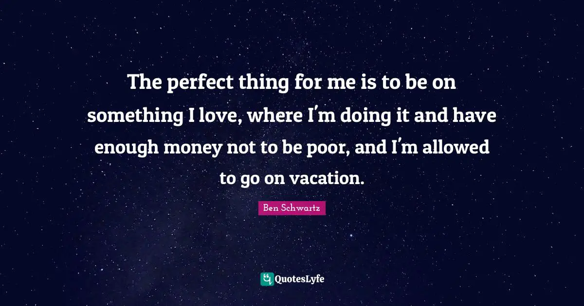 The perfect thing for me is to be on something I love, where I'm doing it and have enough money not to be poor, and I'm allowed to go on vacation.