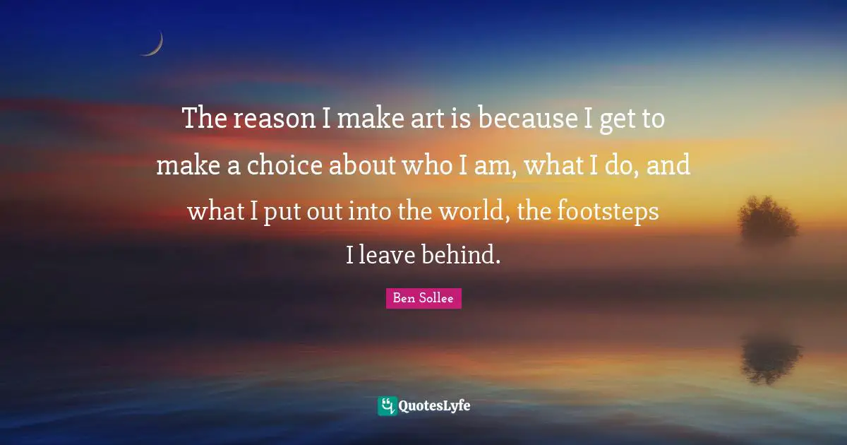 The reason I make art is because I get to make a choice about who I am, what I do, and what I put out into the world, the footsteps I leave behind.