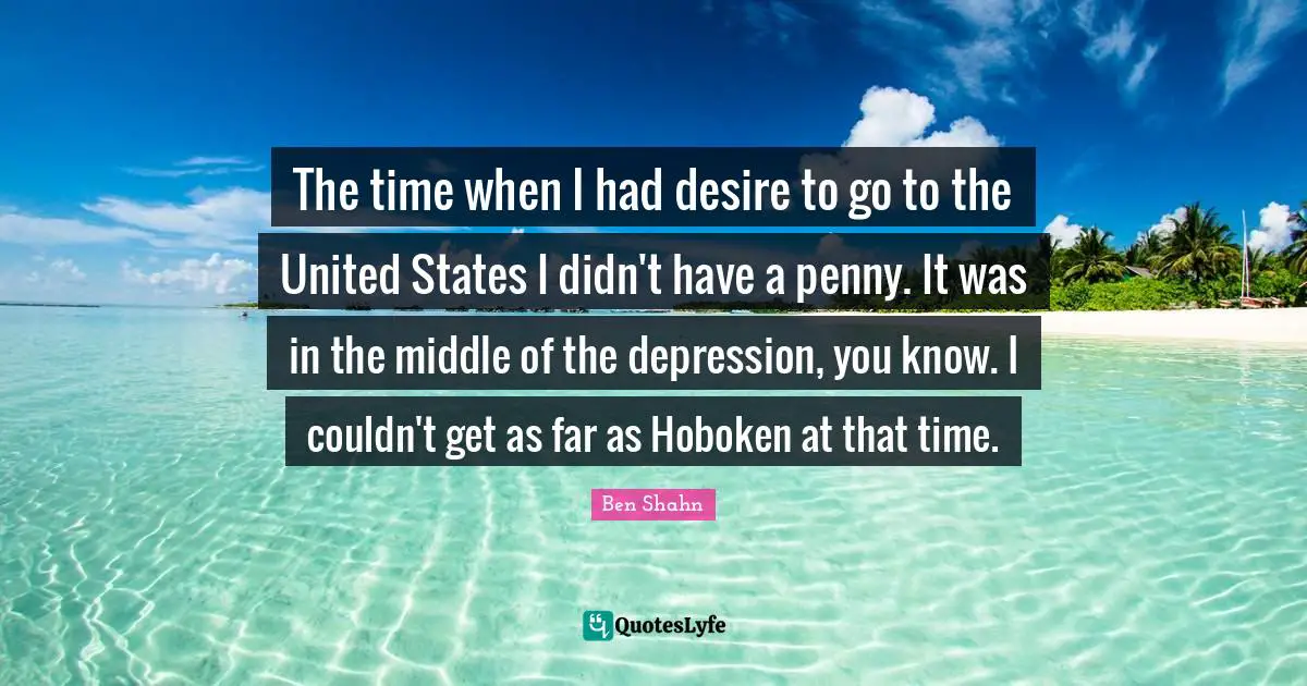 The time when I had desire to go to the United States I didn't have a penny. It was in the middle of the depression, you know. I couldn't get as far as Hoboken at that time.