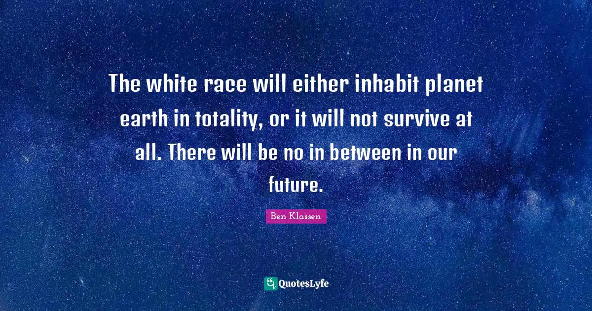 The white race will either inhabit planet earth in totality, or it will not survive at all. There will be no in between in our future.