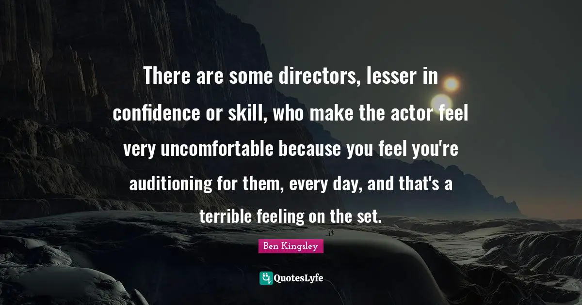 There are some directors, lesser in confidence or skill, who make the actor feel very uncomfortable because you feel you're auditioning for them, every day, and that's a terrible feeling on the set.