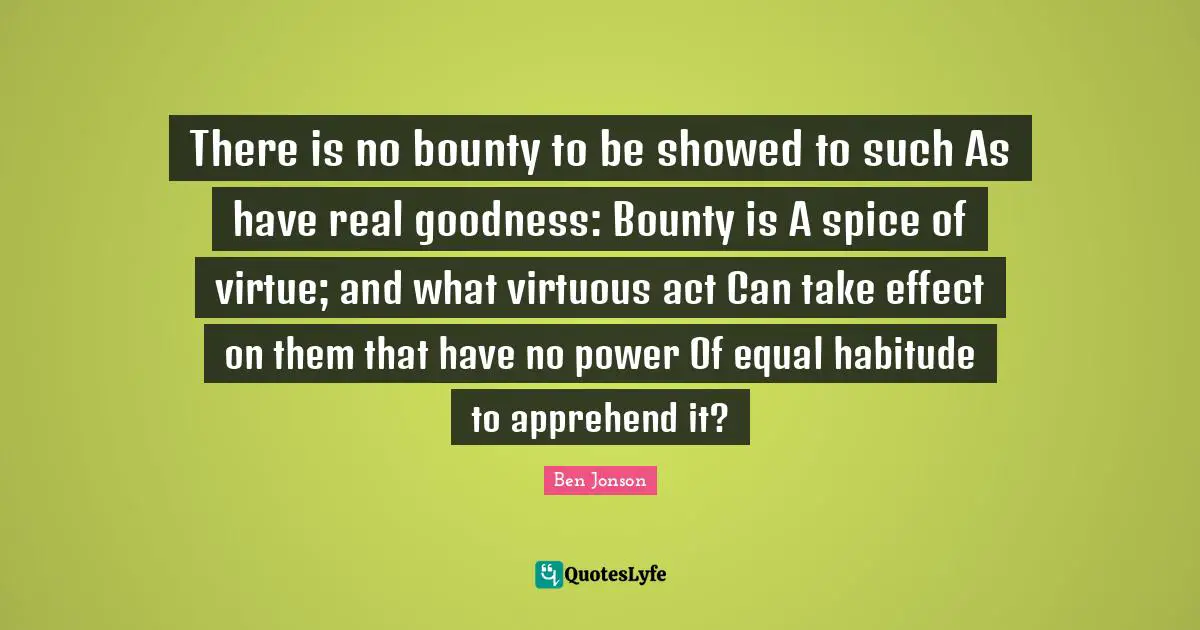 There is no bounty to be showed to such As have real goodness: Bounty is A spice of virtue; and what virtuous act Can take effect on them that have no power Of equal habitude to apprehend it?