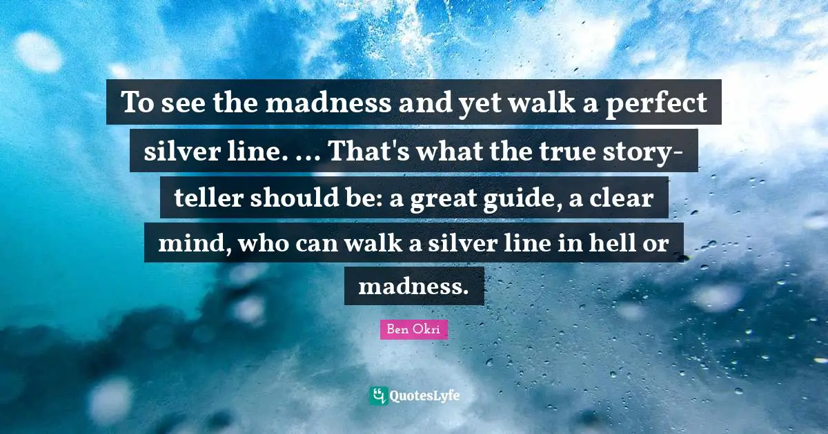 Ben Okri Quotes: "To see the madness and yet walk a perfect silver line. ... That's what the true story-teller should be: a great guide, a clear mind, who can walk a silver line in hell or madness."