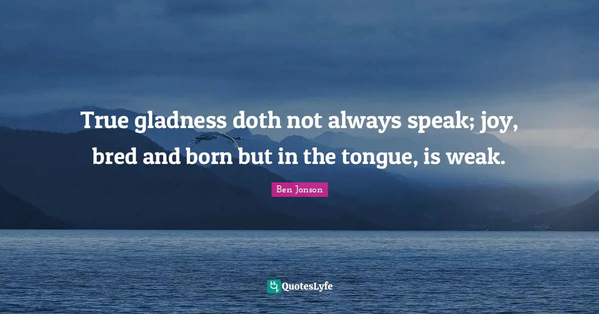 True gladness doth not always speak; joy, bred and born but in the tongue, is weak.