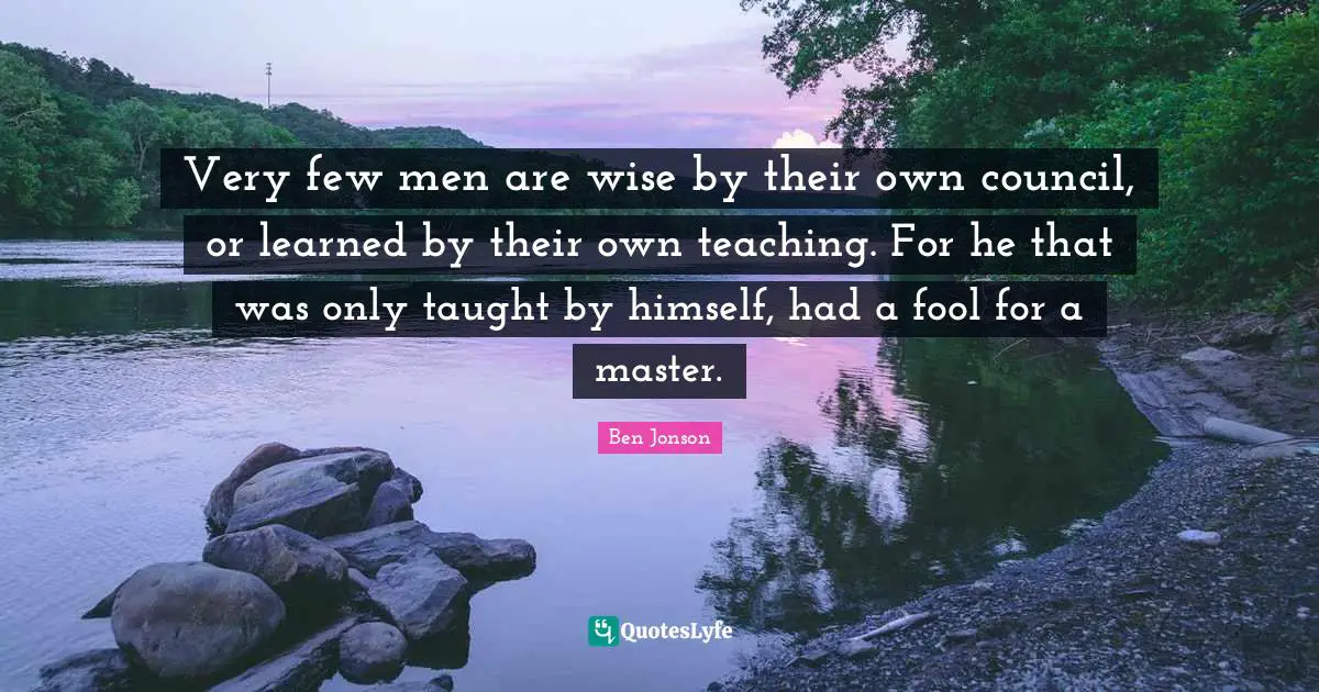 Very few men are wise by their own council, or learned by their own teaching. For he that was only taught by himself, had a fool for a master.