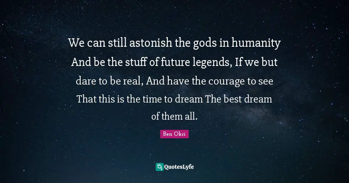 We can still astonish the gods in humanity And be the stuff of future legends, If we but dare to be real, And have the courage to see That this is the time to dream The best dream of them all.